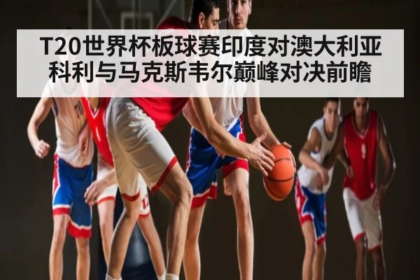 T20世界杯板球赛印度对澳大利亚科利与马克斯韦尔巅峰对决前瞻