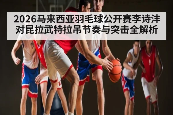 2026马来西亚羽毛球公开赛李诗沣对昆拉武特拉吊节奏与突击全解析