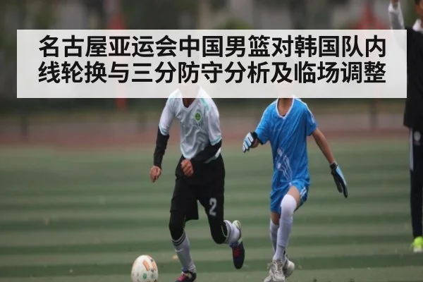 名古屋亚运会中国男篮对韩国队内线轮换与三分防守分析及临场调整